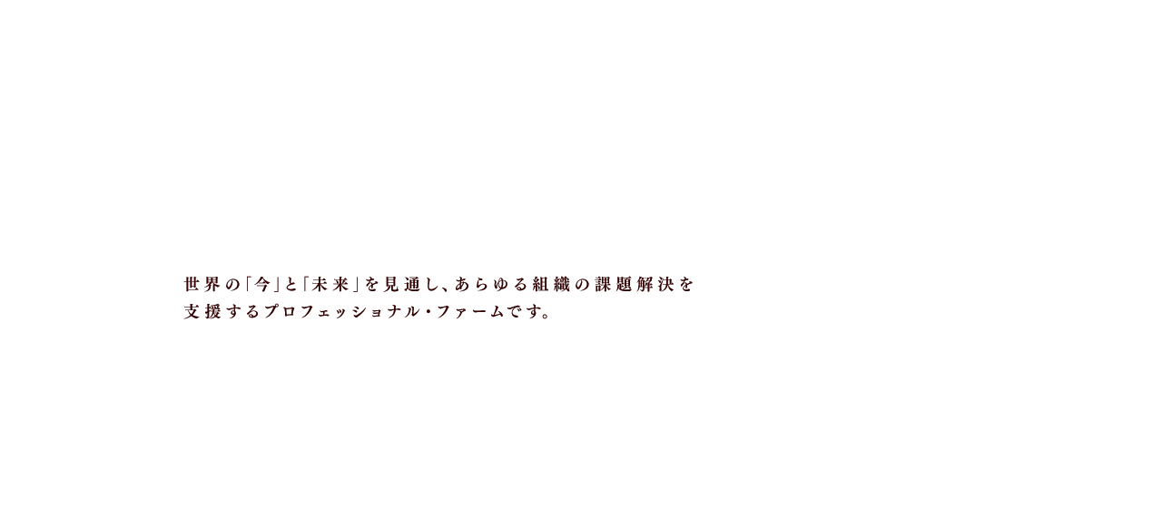 使命を帯びて前進するすべての組織のパートナー 世界の「今」と「未来」を見通し、あらゆる組織の課題解決を支援するプロフェッショナル・ファームです。